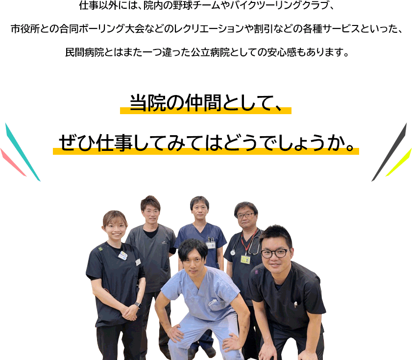 仕事以外には、院内の野球チームやバイクツーリングクラブ、	市役所との合同ボーリング大会などのレクリエーションや割引などの各種サービスといった、	民間病院とはまた一つ違った公立病院としての安心感もあります。当院の仲間として、	ぜひ仕事してみてはどうでしょうか。