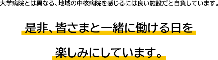 大学病院とは異なる、地域の中核病院を感じるには良い施設だと自負しています。是非、皆さまと一緒に働ける日を	楽しみにしています。