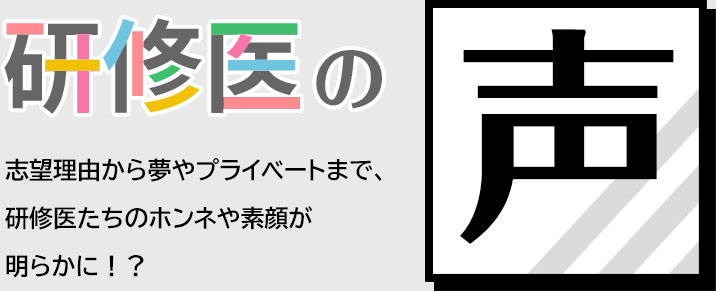 研修医の声 志望理由から夢やプライベートまで、	研修医たちのホンネや素顔が明らかに！？